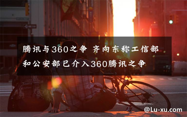 騰訊與360之爭 齊向東稱工信部和公安部已介入360騰訊之爭