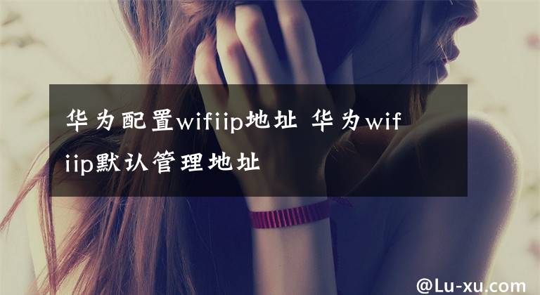 華為配置wifiip地址 華為wifiip默認(rèn)管理地址