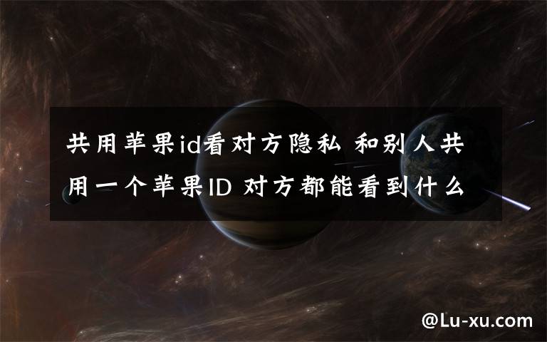 共用蘋果id看對方隱私 和別人共用一個蘋果ID 對方都能看到什么 除了照片以外還能看到什么？