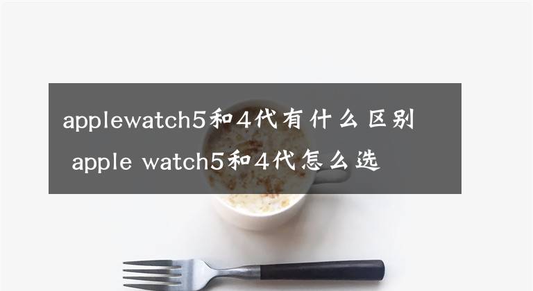 applewatch5和4代有什么區(qū)別 apple watch5和4代怎么選