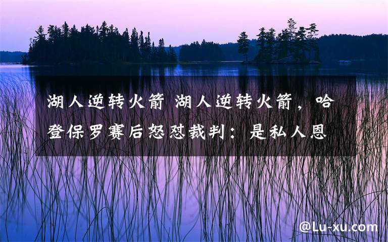 湖人逆轉(zhuǎn)火箭 湖人逆轉(zhuǎn)火箭，哈登保羅賽后怒懟裁判：是私人恩怨！