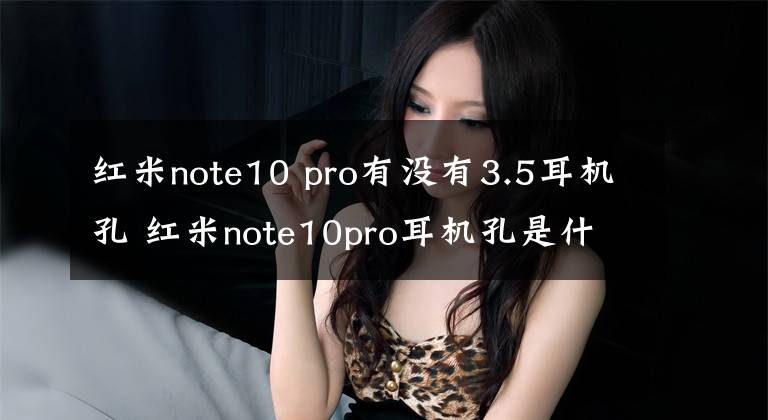 紅米note10 pro有沒有3.5耳機孔 紅米note10pro耳機孔是什么樣的