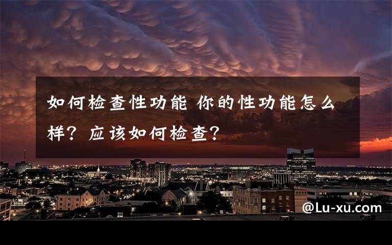 如何檢查性功能 你的性功能怎么樣？應(yīng)該如何檢查？