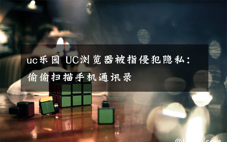 uc樂園 UC瀏覽器被指侵犯隱私：偷偷掃描手機(jī)通訊錄