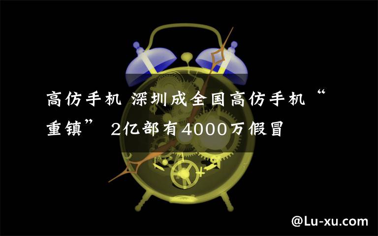 高仿手機(jī) 深圳成全國高仿手機(jī)“重鎮(zhèn)” 2億部有4000萬假冒