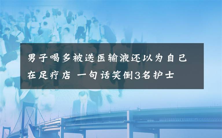 男子喝多被送醫(yī)輸液還以為自己在足療店 一句話笑倒3名護(hù)士