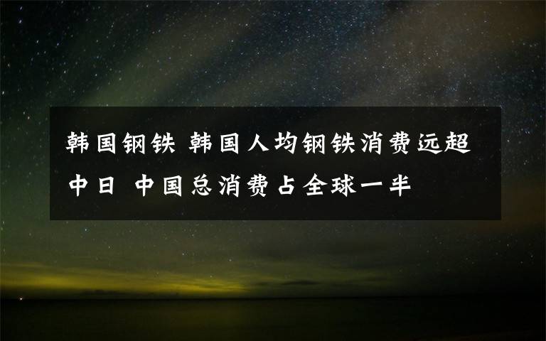 韓國鋼鐵 韓國人均鋼鐵消費遠超中日 中國總消費占全球一半