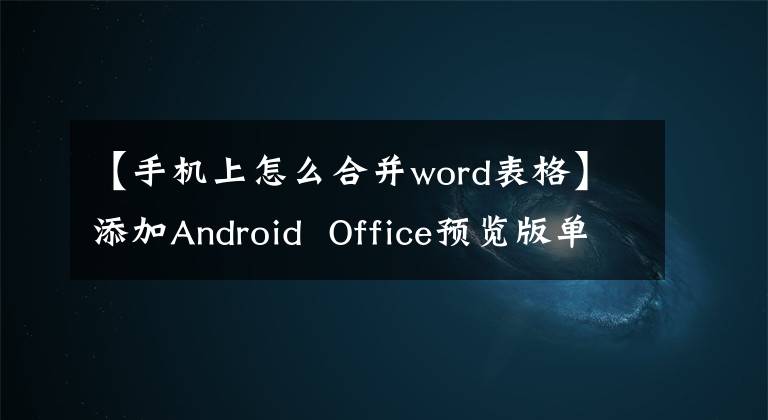 【手機(jī)上怎么合并word表格】添加Android Office預(yù)覽版單元格合并/分割功能