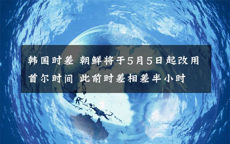 韓國時差 朝鮮將于5月5日起改用首爾時間 此前時差相差半小時