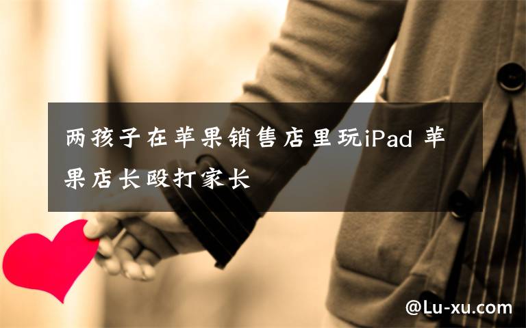 兩孩子在蘋(píng)果銷(xiāo)售店里玩iPad 蘋(píng)果店長(zhǎng)毆打家長(zhǎng)