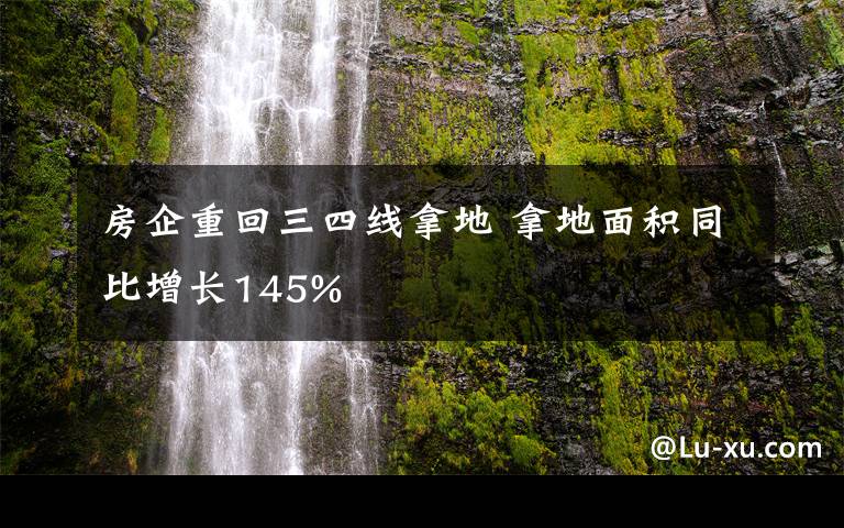 房企重回三四線拿地 拿地面積同比增長145%