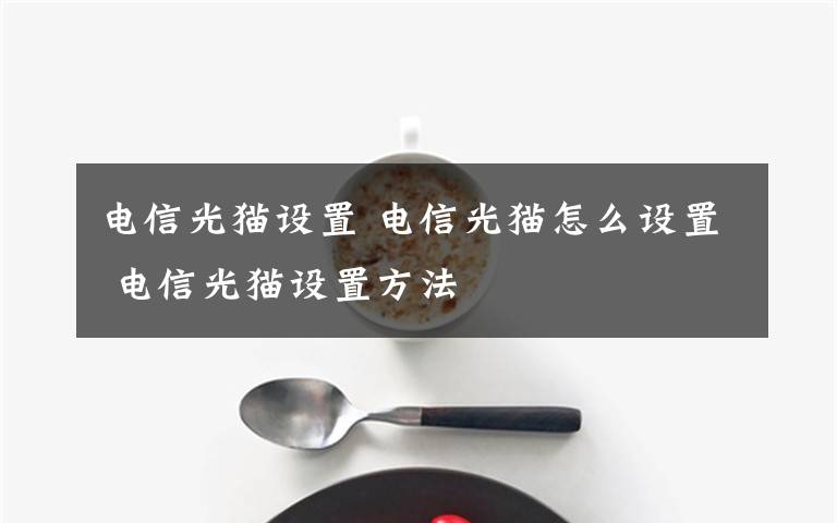 電信光貓設(shè)置 電信光貓怎么設(shè)置 電信光貓設(shè)置方法