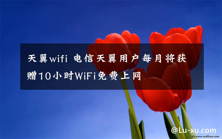 天翼wifi 電信天翼用戶每月將獲贈10小時WiFi免費上網(wǎng)