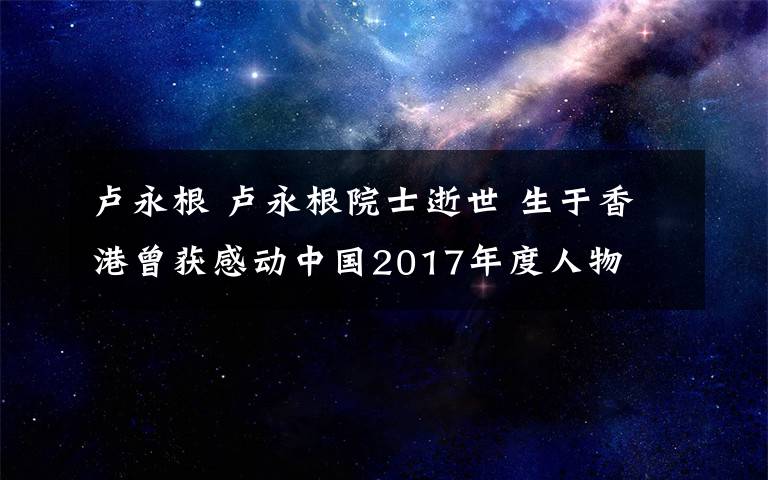 盧永根 盧永根院士逝世 生于香港曾獲感動(dòng)中國(guó)2017年度人物