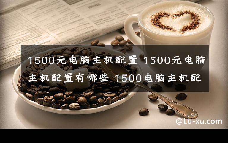 1500元電腦主機(jī)配置 1500元電腦主機(jī)配置有哪些 1500電腦主機(jī)配置推薦【圖文】