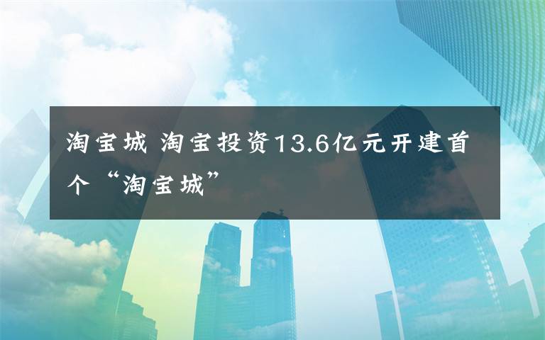 淘寶城 淘寶投資13.6億元開建首個(gè)“淘寶城”