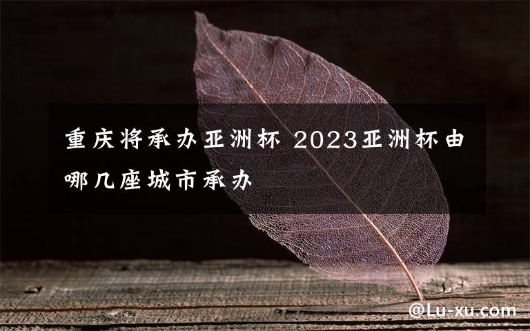 重慶將承辦亞洲杯 2023亞洲杯由哪幾座城市承辦