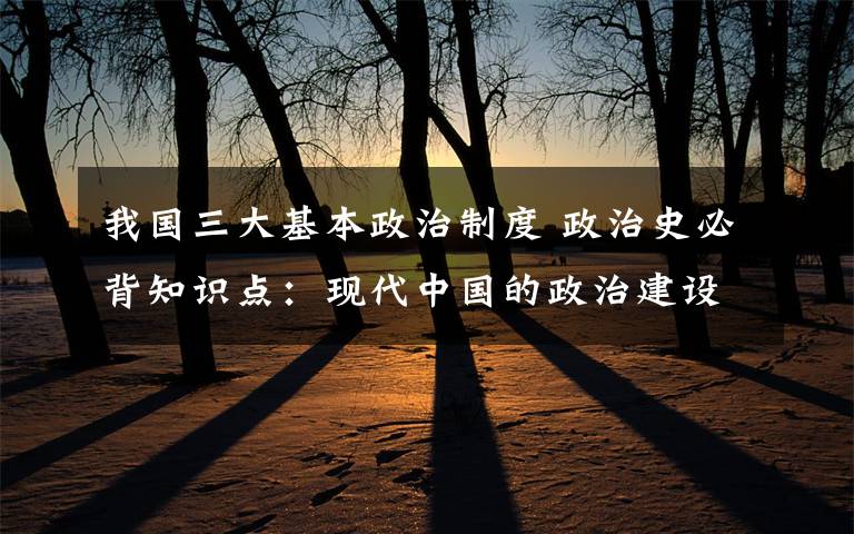 我國三大基本政治制度 政治史必背知識點：現(xiàn)代中國的政治建設(shè)與祖國統(tǒng)一