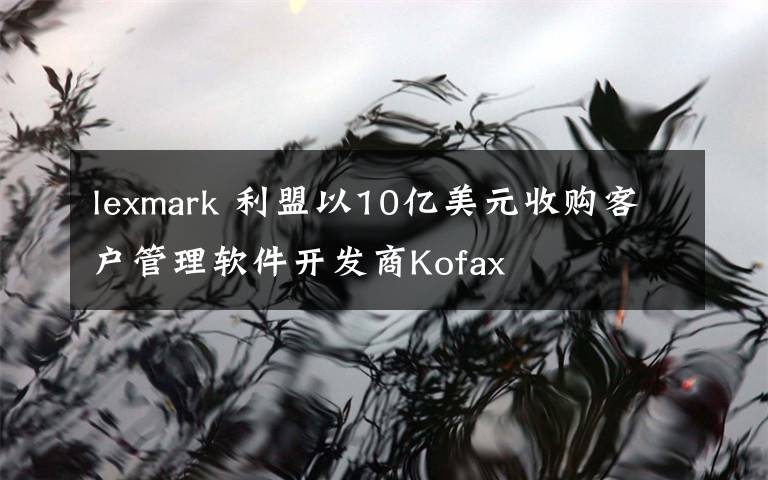 lexmark 利盟以10億美元收購客戶管理軟件開發(fā)商Kofax