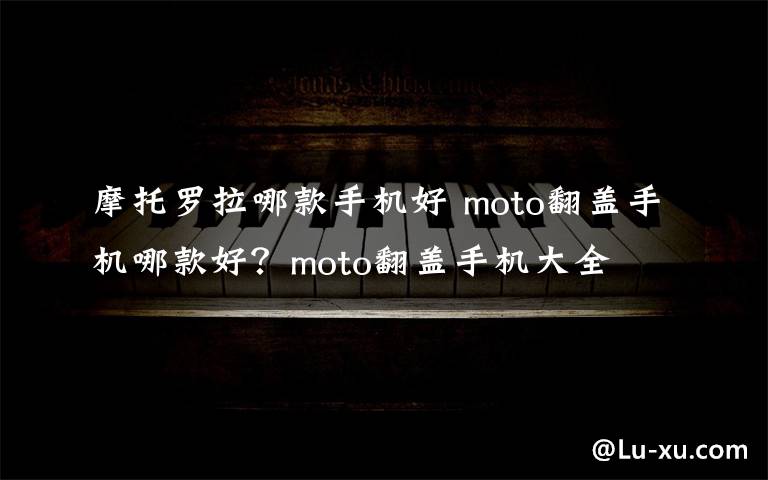 摩托羅拉哪款手機(jī)好 moto翻蓋手機(jī)哪款好？moto翻蓋手機(jī)大全