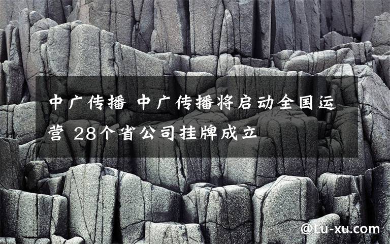 中廣傳播 中廣傳播將啟動(dòng)全國(guó)運(yùn)營(yíng) 28個(gè)省公司掛牌成立