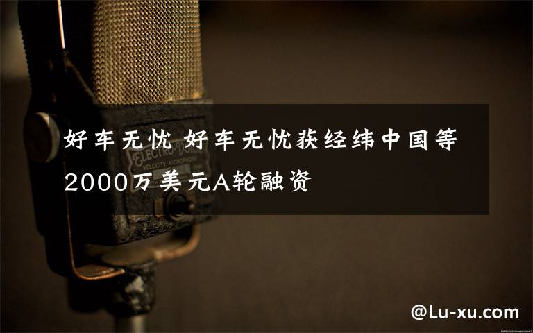 好車無憂 好車無憂獲經(jīng)緯中國等2000萬美元A輪融資