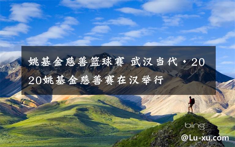 姚基金慈善籃球賽 武漢當(dāng)代·2020姚基金慈善賽在漢舉行