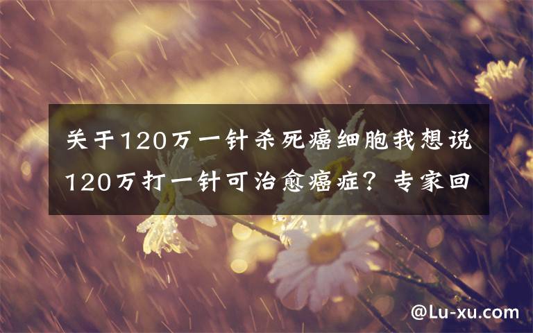 關(guān)于120萬一針殺死癌細胞我想說120萬打一針可治愈癌癥？專家回應來了