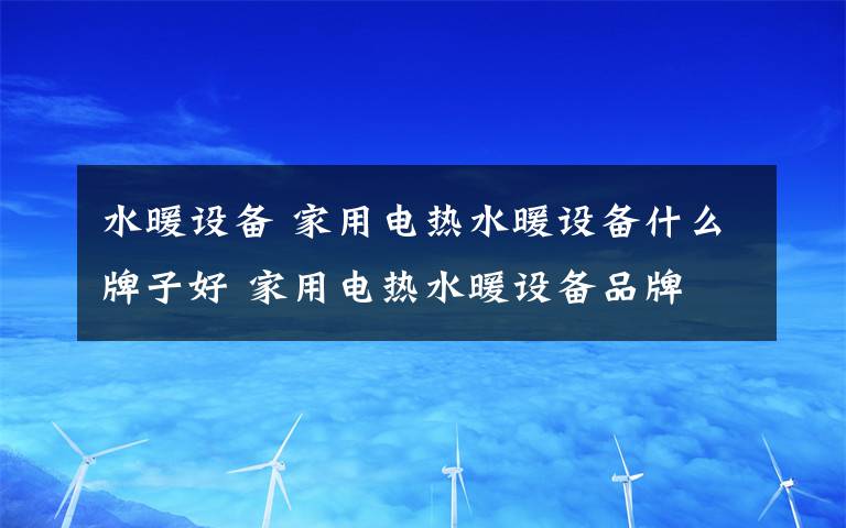 水暖設(shè)備 家用電熱水暖設(shè)備什么牌子好 家用電熱水暖設(shè)備品牌