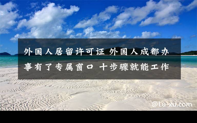 外國(guó)人居留許可證 外國(guó)人成都辦事有了專屬窗口 十步驟就能工作居留