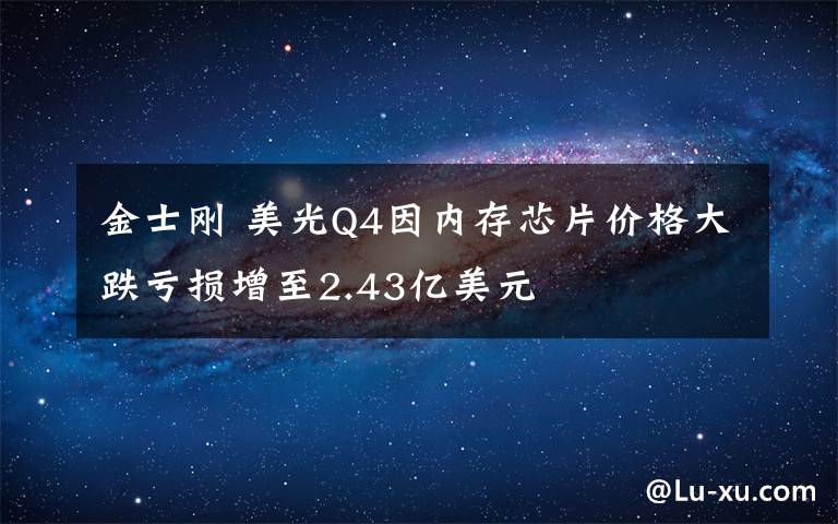 金士剛 美光Q4因內(nèi)存芯片價(jià)格大跌虧損增至2.43億美元