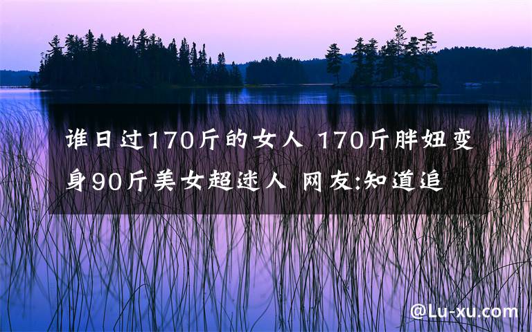 誰日過170斤的女人 170斤胖妞變身90斤美女超迷人 網(wǎng)友:知道追求者眾多算我一個吧