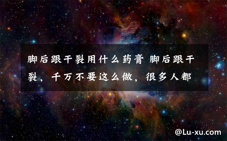 腳后跟干裂用什么藥膏 腳后跟干裂，千萬不要這么做，很多人都做錯了