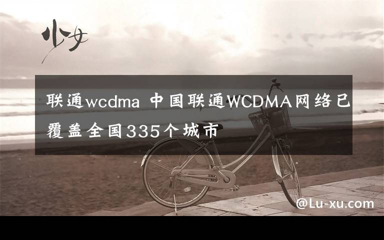 聯(lián)通wcdma 中國聯(lián)通WCDMA網(wǎng)絡已覆蓋全國335個城市