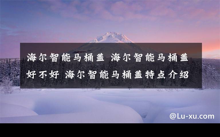 海爾智能馬桶蓋 海爾智能馬桶蓋好不好 海爾智能馬桶蓋特點介紹【詳解】