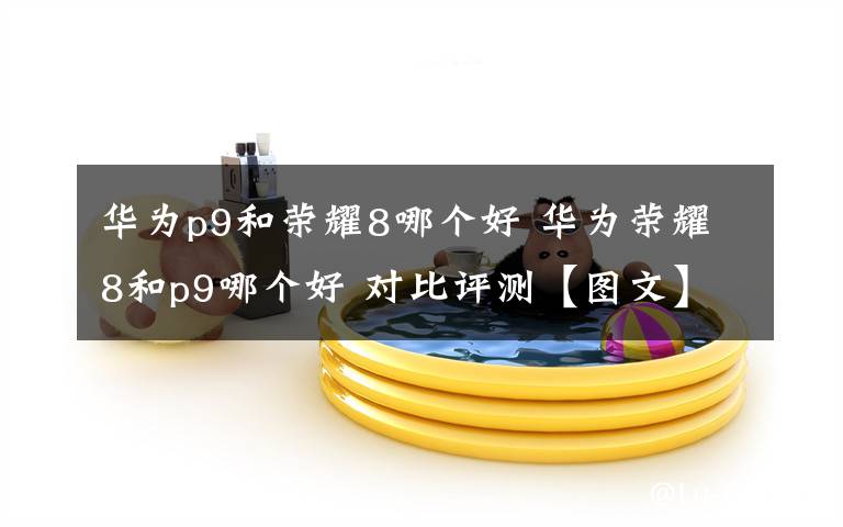 華為p9和榮耀8哪個(gè)好 華為榮耀8和p9哪個(gè)好 對(duì)比評(píng)測(cè)【圖文】