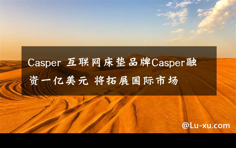 Casper 互聯(lián)網(wǎng)床墊品牌Casper融資一億美元 將拓展國際市場