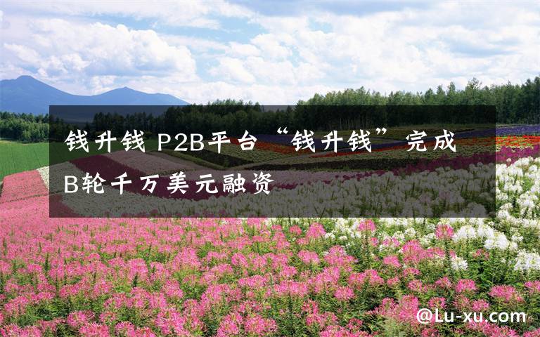 錢升錢 P2B平臺“錢升錢”完成B輪千萬美元融資