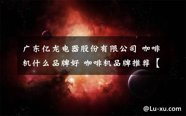 廣東億龍電器股份有限公司 咖啡機什么品牌好 咖啡機品牌推薦【詳解】