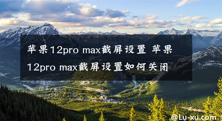 蘋果12pro max截屏設置 蘋果12pro max截屏設置如何關閉 蘋果12pro max截屏功能怎么設置