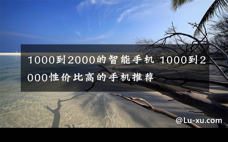 1000到2000的智能手機(jī) 1000到2000性?xún)r(jià)比高的手機(jī)推薦