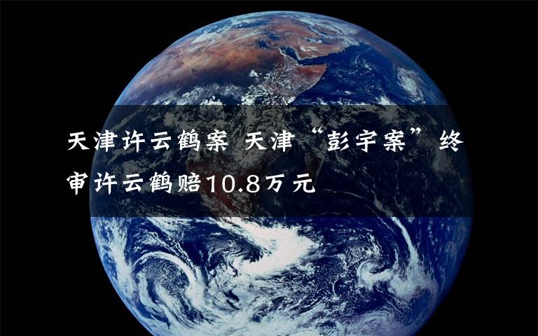 天津許云鶴案 天津“彭宇案”終審許云鶴賠10.8萬元