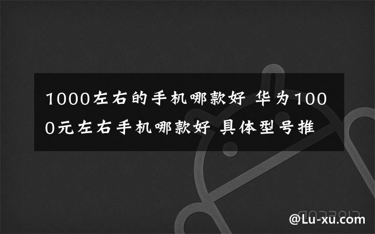 1000左右的手機哪款好 華為1000元左右手機哪款好 具體型號推薦【圖文】