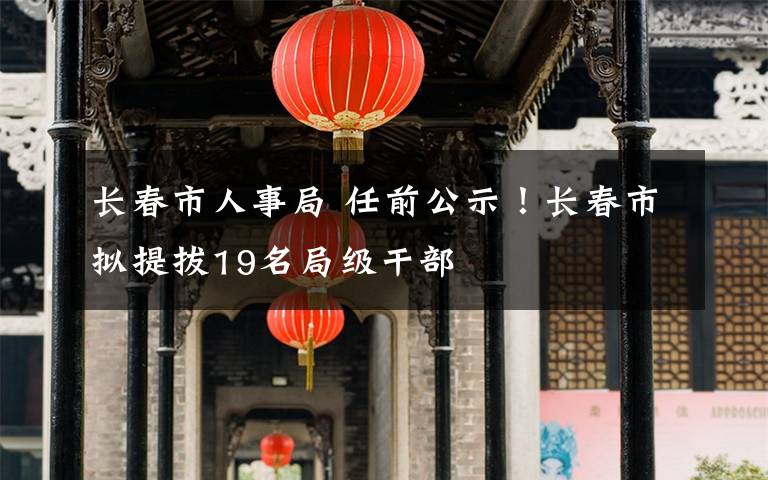 長春市人事局 任前公示！長春市擬提拔19名局級干部