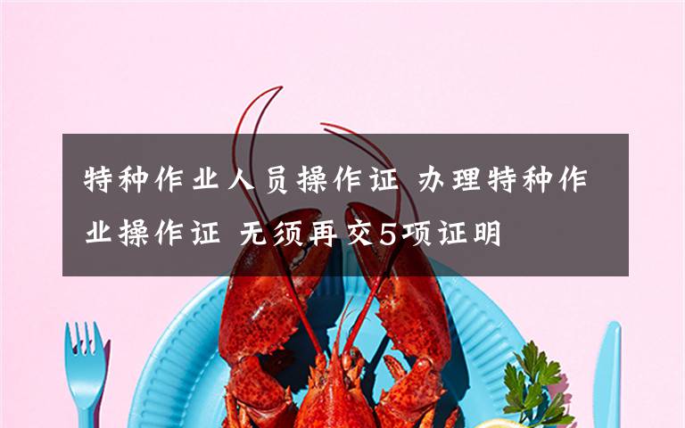 特種作業(yè)人員操作證 辦理特種作業(yè)操作證 無須再交5項證明