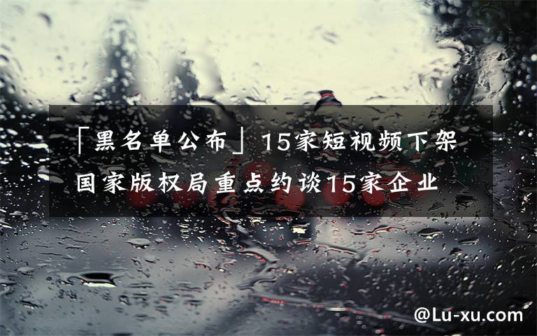 「黑名單公布」15家短視頻下架 國家版權(quán)局重點(diǎn)約談15家企業(yè)