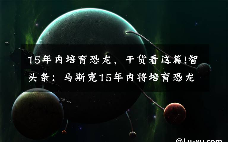 15年內培育恐龍，干貨看這篇!智頭條：馬斯克15年內將培育恐龍，公牛集團遭反壟斷調查