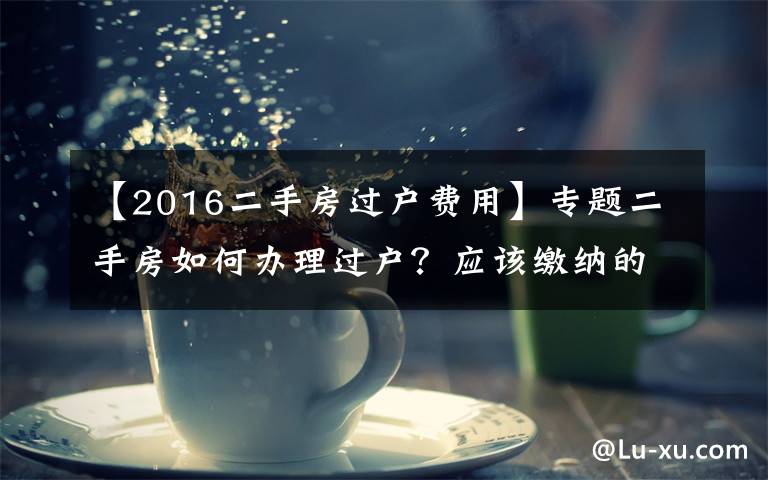 【2016二手房過(guò)戶費(fèi)用】專題二手房如何辦理過(guò)戶？應(yīng)該繳納的稅費(fèi)有哪些