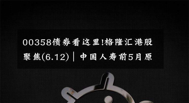 00358債券看這里!格隆匯港股聚焦(6.12)︱中國人壽前5月原保費收入升4.72%至3216億元