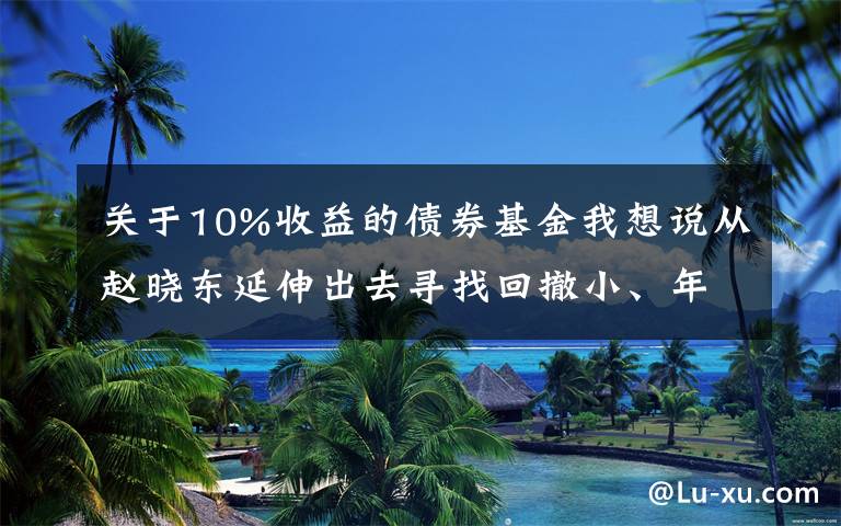 關(guān)于10%收益的債券基金我想說從趙曉東延伸出去尋找回撤小、年化10%的固收加基金